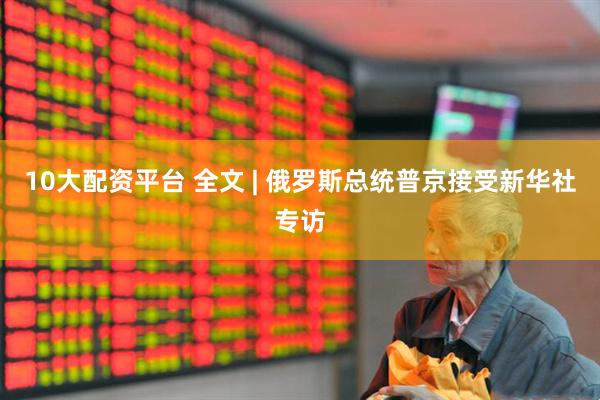 10大配资平台 全文 | 俄罗斯总统普京接受新华社专访