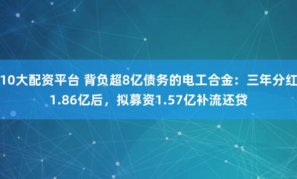 10大配资平台 背负超8亿债务的电工合金：三年分红1.86亿后，拟募资1.57亿补流还贷