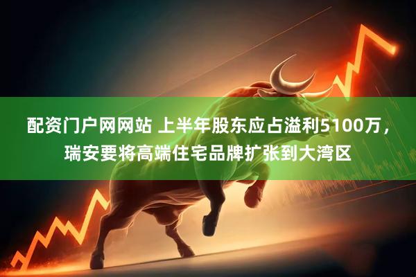 配资门户网网站 上半年股东应占溢利5100万，瑞安要将高端住宅品牌扩张到大湾区