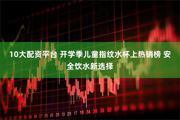 10大配资平台 开学季儿童指纹水杯上热销榜 安全饮水新选择