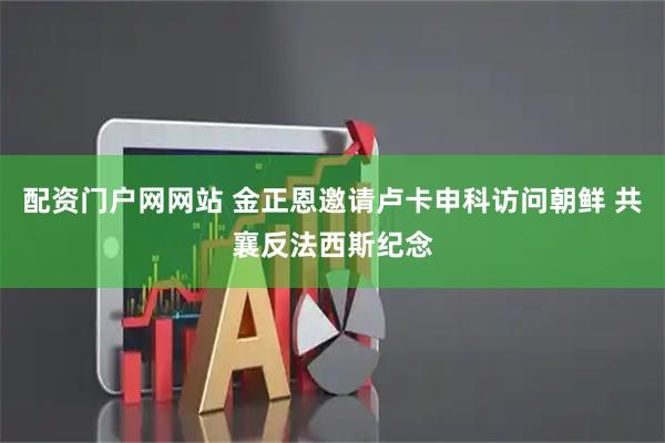 配资门户网网站 金正恩邀请卢卡申科访问朝鲜 共襄反法西斯纪念
