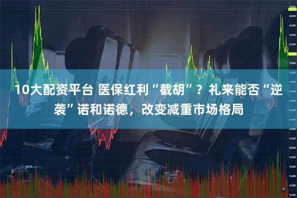 10大配资平台 医保红利“截胡”？礼来能否“逆袭”诺和诺德，改变减重市场格局
