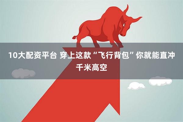 10大配资平台 穿上这款“飞行背包”你就能直冲千米高空