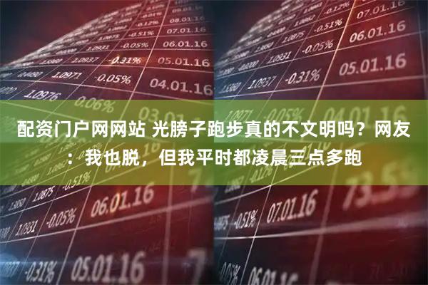 配资门户网网站 光膀子跑步真的不文明吗？网友：我也脱，但我平时都凌晨三点多跑