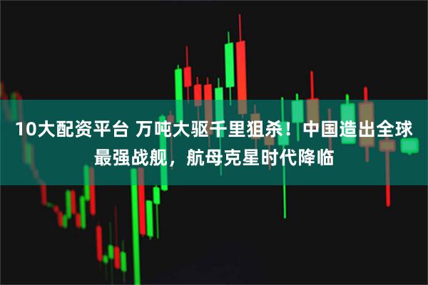 10大配资平台 万吨大驱千里狙杀！中国造出全球最强战舰，航母克星时代降临
