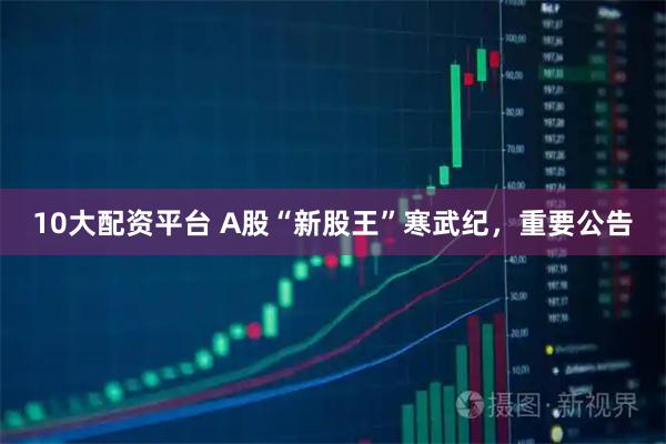 10大配资平台 A股“新股王”寒武纪，重要公告
