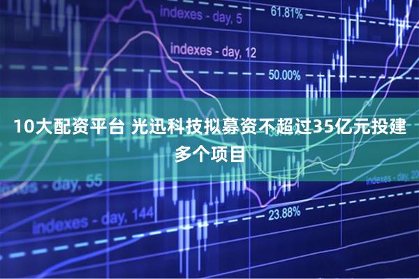 10大配资平台 光迅科技拟募资不超过35亿元投建多个项目