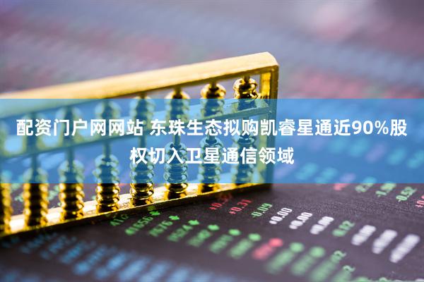 配资门户网网站 东珠生态拟购凯睿星通近90%股权切入卫星通信领域