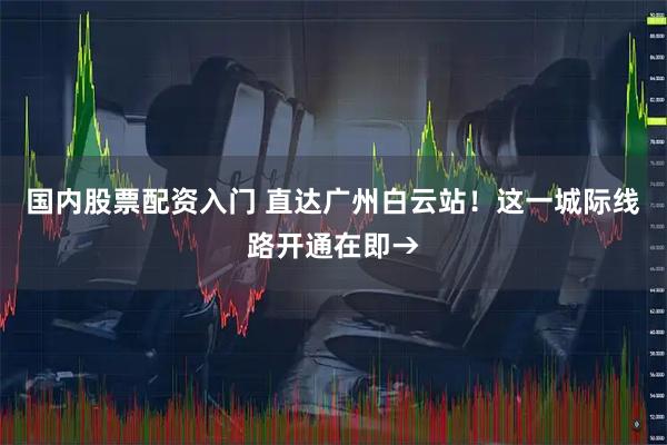 国内股票配资入门 直达广州白云站！这一城际线路开通在即→