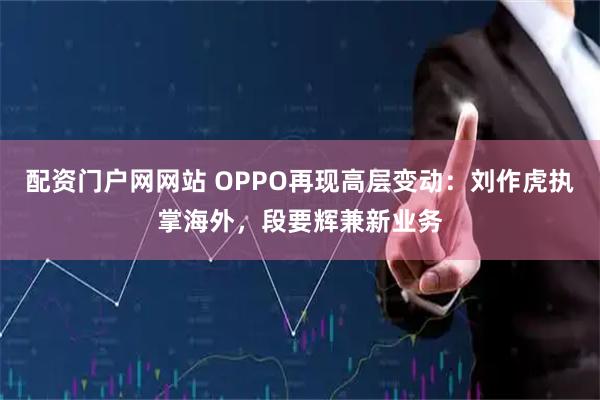 配资门户网网站 OPPO再现高层变动：刘作虎执掌海外，段要辉兼新业务
