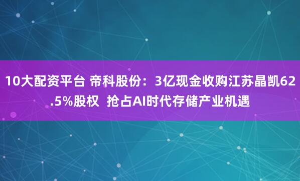 10大配资平台 帝科股份：3亿现金收购江苏晶凯62.5%股权  抢占AI时代存储产业机遇