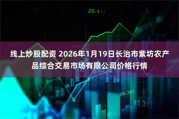 线上炒股配资 2026年1月19日长治市紫坊农产品综合交易市场有限公司价格行情