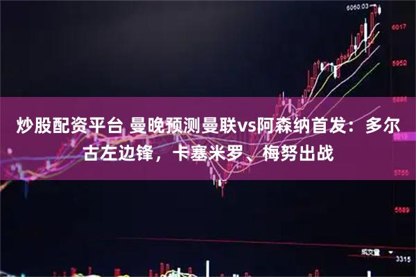 炒股配资平台 曼晚预测曼联vs阿森纳首发：多尔古左边锋，卡塞米罗、梅努出战
