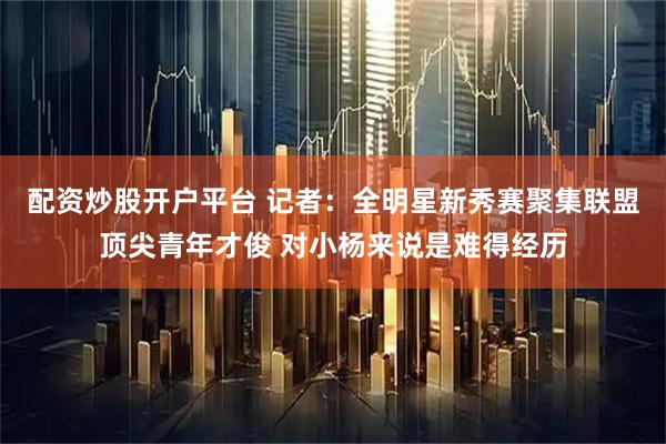 配资炒股开户平台 记者：全明星新秀赛聚集联盟顶尖青年才俊 对小杨来说是难得经历