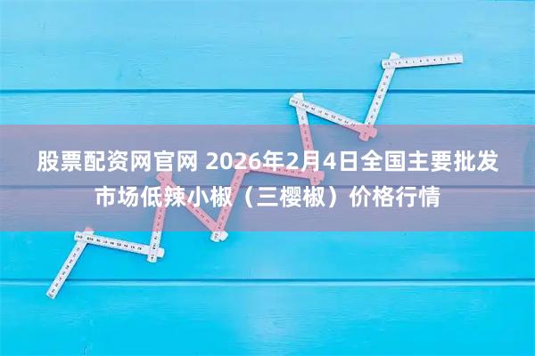 股票配资网官网 2026年2月4日全国主要批发市场低辣小椒（三樱椒）价格行情