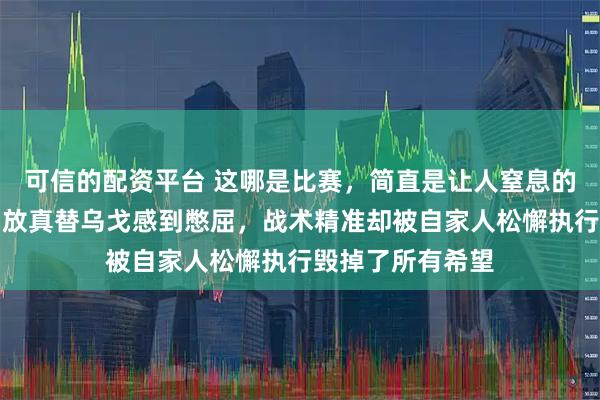 可信的配资平台 这哪是比赛，简直是让人窒息的黑色幽默，看回放真替乌戈感到憋屈，战术精准却被自家人松懈执行毁掉了所有希望
