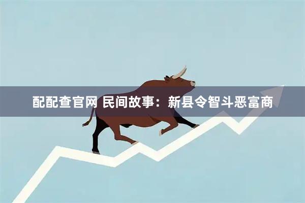 配配查官网 民间故事：新县令智斗恶富商