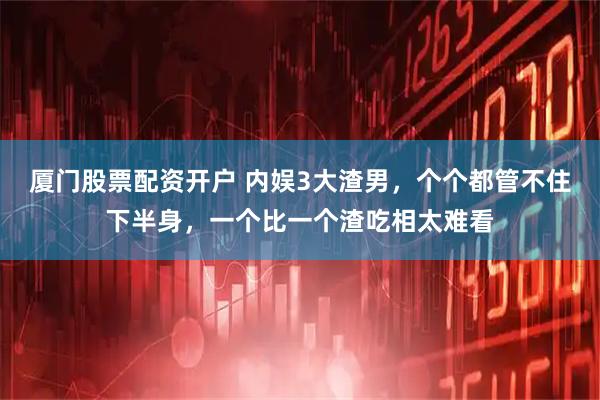 厦门股票配资开户 内娱3大渣男，个个都管不住下半身，一个比一个渣吃相太难看