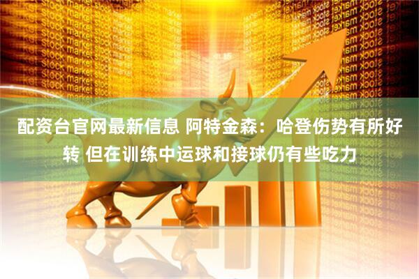 配资台官网最新信息 阿特金森：哈登伤势有所好转 但在训练中运球和接球仍有些吃力