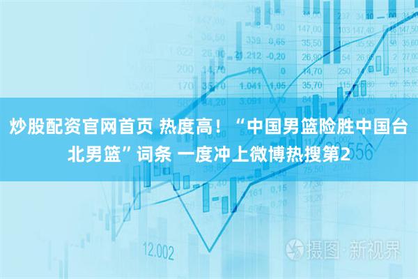 炒股配资官网首页 热度高！“中国男篮险胜中国台北男篮”词条 一度冲上微博热搜第2