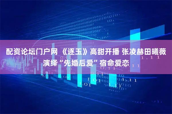 配资论坛门户网 《逐玉》高甜开播 张凌赫田曦薇演绎“先婚后爱”宿命爱恋