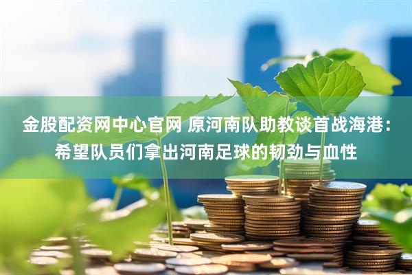 金股配资网中心官网 原河南队助教谈首战海港：希望队员们拿出河南足球的韧劲与血性