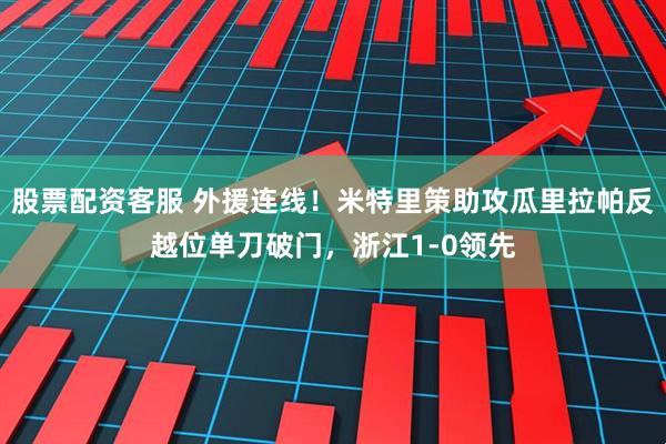 股票配资客服 外援连线！米特里策助攻瓜里拉帕反越位单刀破门，浙江1-0领先