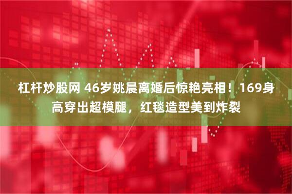 杠杆炒股网 46岁姚晨离婚后惊艳亮相！169身高穿出超模腿，红毯造型美到炸裂