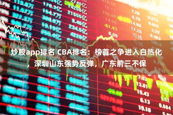 炒股app排名 CBA排名：榜首之争进入白热化，深圳山东强势反弹，广东前三不保