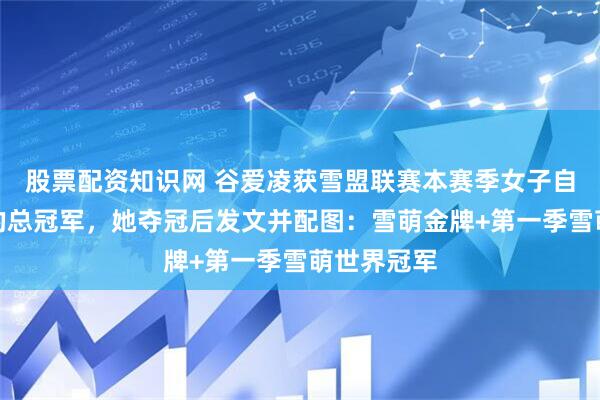 股票配资知识网 谷爱凌获雪盟联赛本赛季女子自由式滑雪的总冠军，她夺冠后发文并配图：雪萌金牌+第一季雪萌世界冠军