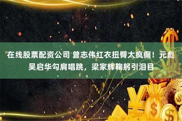 在线股票配资公司 曾志伟红衣扭臀太疯癫！元彪吴启华勾肩唱跳，梁家辉鞠躬引泪目