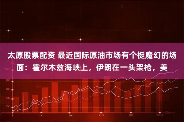太原股票配资 最近国际原油市场有个挺魔幻的场面：霍尔木兹海峡上，伊朗在一头架枪，美