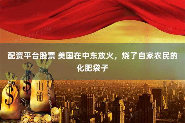 配资平台股票 美国在中东放火，烧了自家农民的化肥袋子
