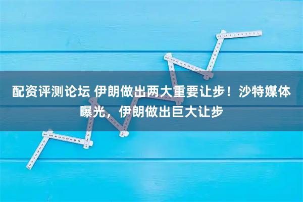 配资评测论坛 伊朗做出两大重要让步！沙特媒体曝光，伊朗做出巨大让步