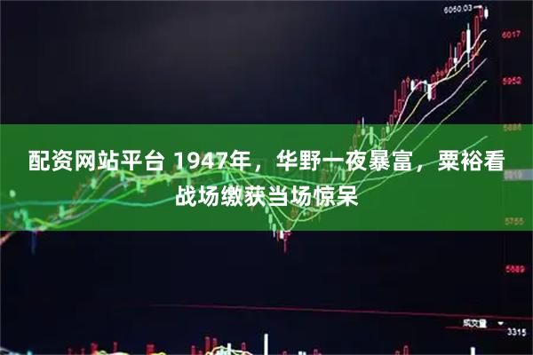配资网站平台 1947年，华野一夜暴富，粟裕看战场缴获当场惊呆