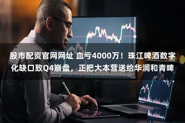 股市配资官网网址 血亏4000万！珠江啤酒数字化缺口致Q4崩盘，正把大本营送给华润和青啤