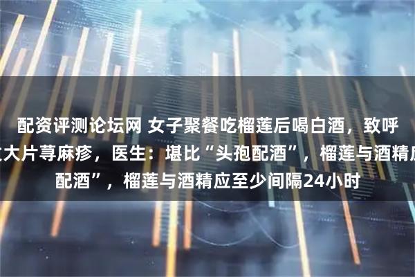 配资评测论坛网 女子聚餐吃榴莲后喝白酒，致呼吸衰竭，全身爆发大片荨麻疹，医生：堪比“头孢配酒”，榴莲与酒精应至少间隔24小时