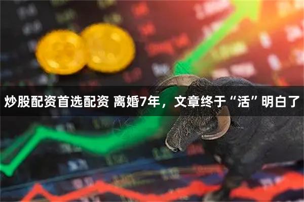 炒股配资首选配资 离婚7年，文章终于“活”明白了