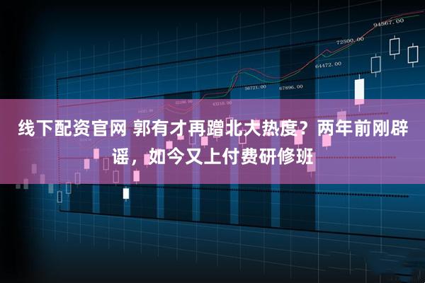 线下配资官网 郭有才再蹭北大热度？两年前刚辟谣，如今又上付费研修班