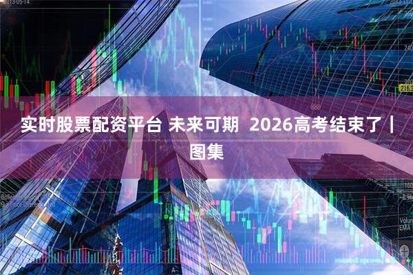 实时股票配资平台 未来可期  2026高考结束了｜图集