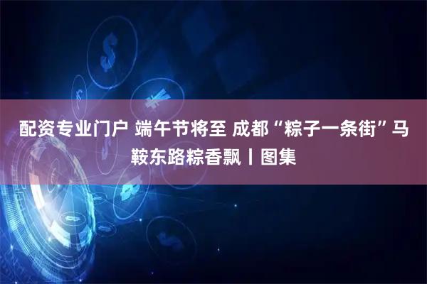 配资专业门户 端午节将至 成都“粽子一条街”马鞍东路粽香飘丨图集