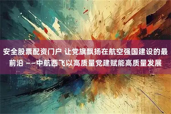 安全股票配资门户 让党旗飘扬在航空强国建设的最前沿 ——中航西飞以高质量党建赋能高质量发展