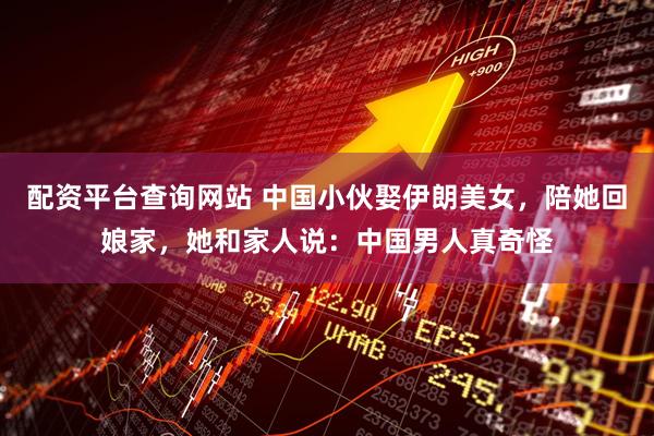 配资平台查询网站 中国小伙娶伊朗美女，陪她回娘家，她和家人说：中国男人真奇怪