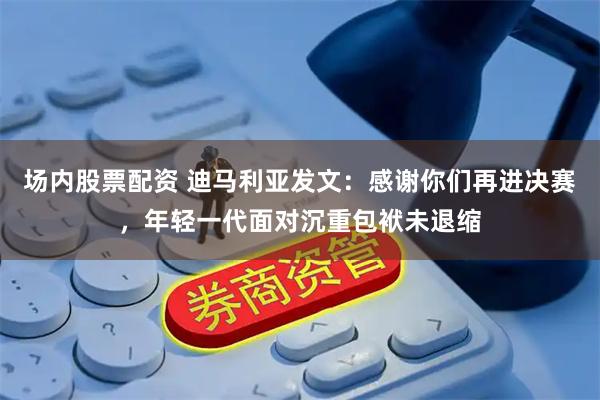 场内股票配资 迪马利亚发文：感谢你们再进决赛，年轻一代面对沉重包袱未退缩