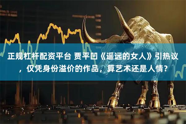 正规杠杆配资平台 贾平凹《遥远的女人》引热议，仅凭身份溢价的作品，算艺术还是人情？