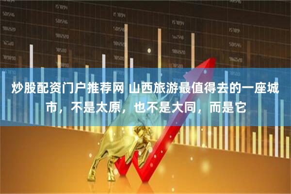 炒股配资门户推荐网 山西旅游最值得去的一座城市，不是太原，也不是大同，而是它