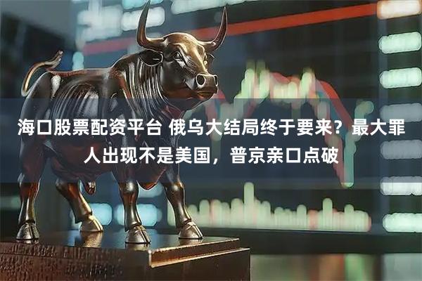 海口股票配资平台 俄乌大结局终于要来？最大罪人出现不是美国，普京亲口点破